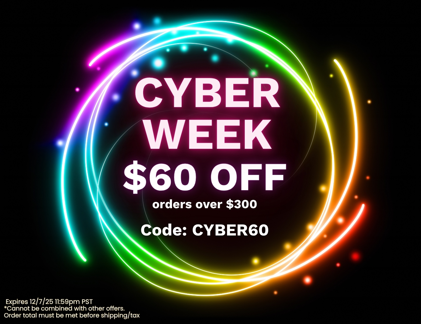 Cyber Week Sale. $60 Off orders over $300 with code: CYBER60. Expires 12/7/25 11:59pm PST, Cannot be combined with other offers. Order total must be met before shipping/tax.