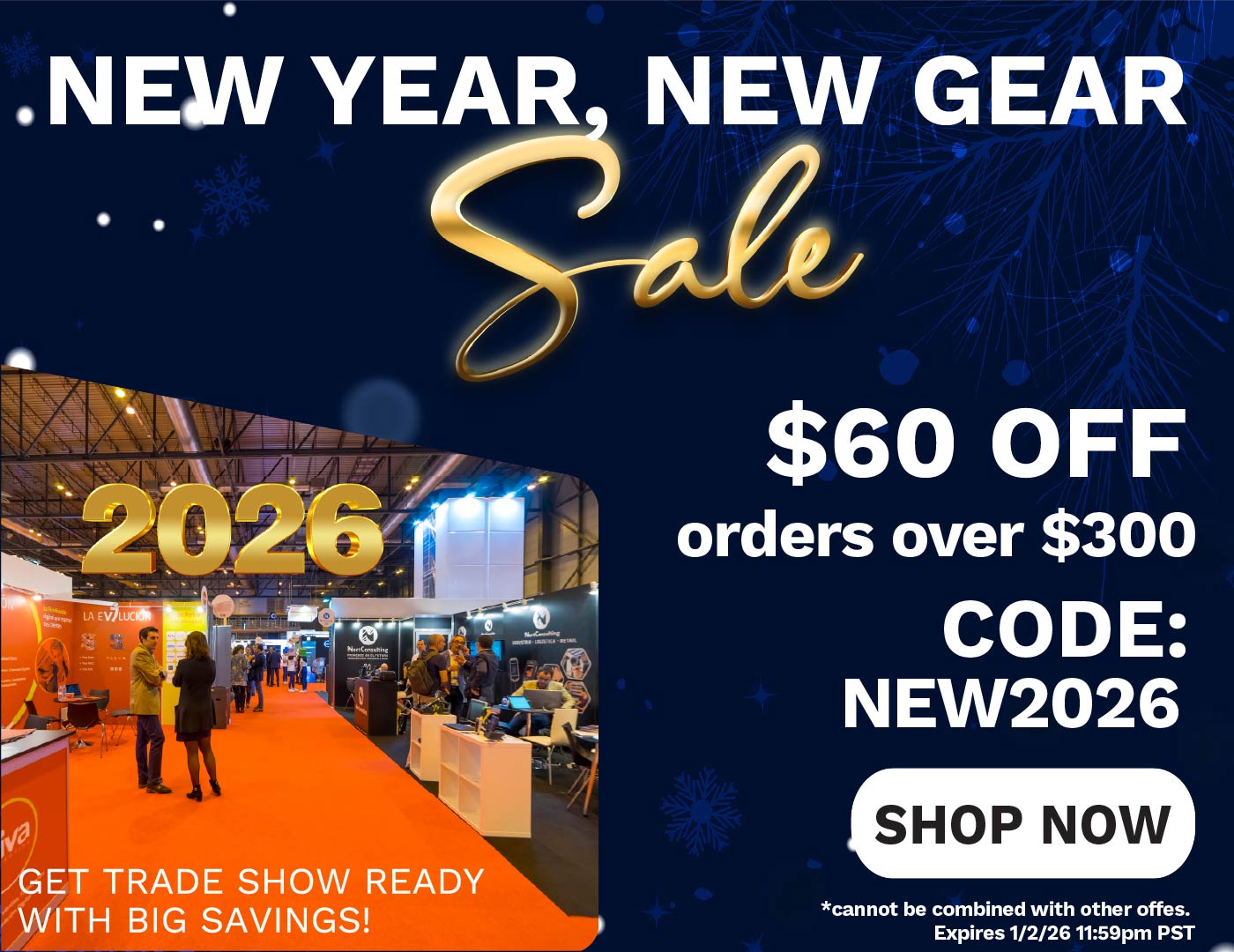 New Year, New Gear Sale. 2026 Get trade show ready with big savings! $60 Off orders over $300. Code: NEW2026 - Shop Now. Cannot be combined with other offers. Expires 1/2/26 11:59pm PST