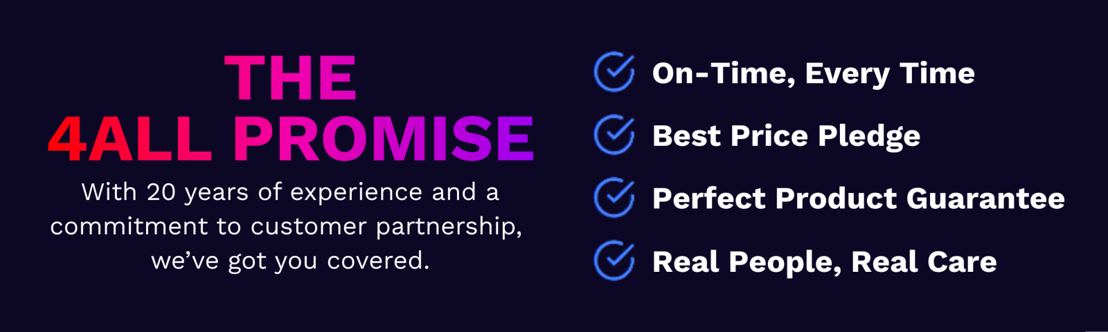 The 4Alll Promise, With 20 years of experience and a commitment to customer partnership, we've got you covered. On-Time, Every Time. Best Price Pledge. Perfect Product Guarantee. Real People, Real Care.