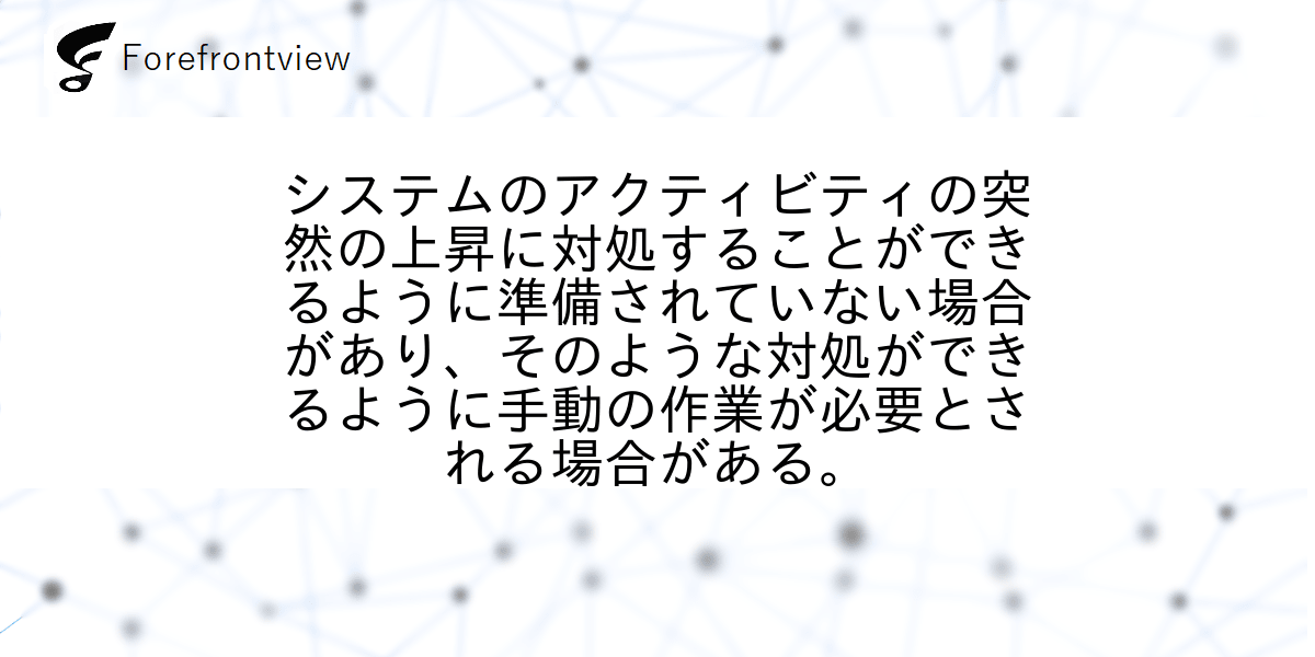 システムのアクティビティの突然の上昇に対処することができるように準備されていない場合があり、そのような対処ができるように手動の作業が必要とされる場合がある。