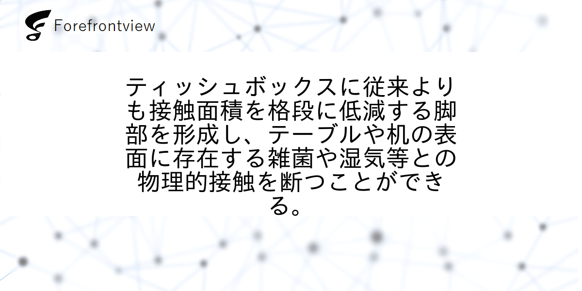 ティッシュボックスに従来よりも接触面積を格段に低減する脚部を形成し、テーブルや机の表面に存在する雑菌や湿気等との物理的接触を断つことができる。