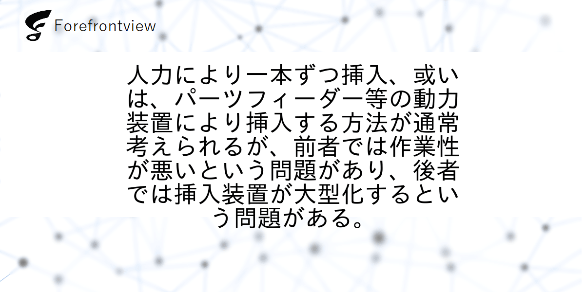 人力により一本ずつ挿入、或いは、パーツフィーダー等の動力装置により挿入する方法が通常考えられるが、前者では作業性が悪いという問題があり、後者では挿入装置が大型化するという問題がある。