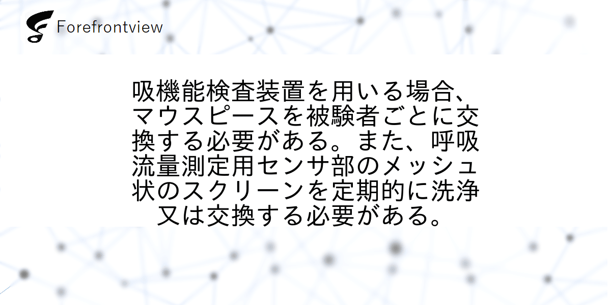 吸機能検査装置を用いる場合、マウスピースを被験者ごとに交換する必要がある。また、呼吸流量測定用センサ部のメッシュ状のスクリーンを定期的に洗浄又は交換する必要がある。