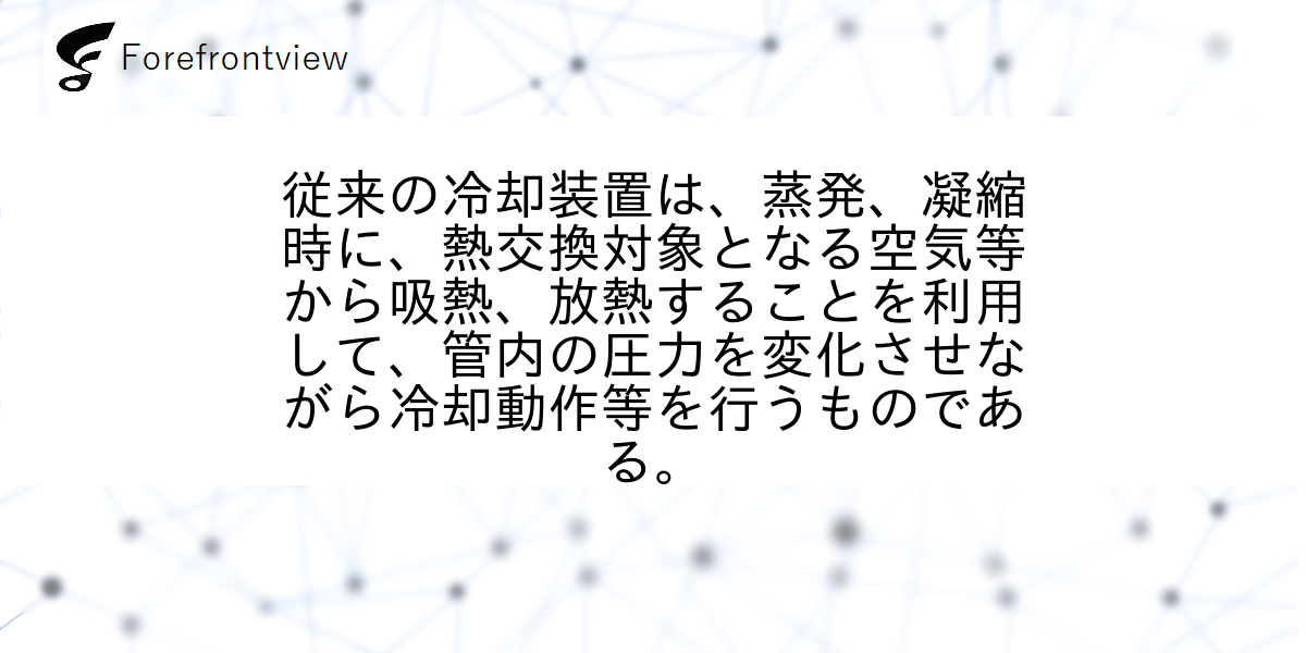 従来の冷却装置は、蒸発、凝縮時に、熱交換対象となる空気等から吸熱、放熱することを利用して、管内の圧力を変化させながら冷却動作等を行うものである。