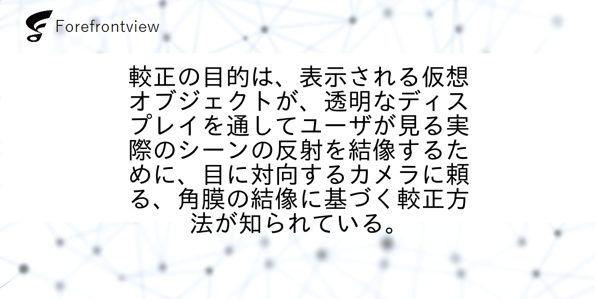 較正の目的は、表示される仮想オブジェクトが、透明なディスプレイを通してユーザが見る実際のシーンの反射を結像するために、目に対向するカメラに頼る、角膜の結像に基づく較正方法が知られている。