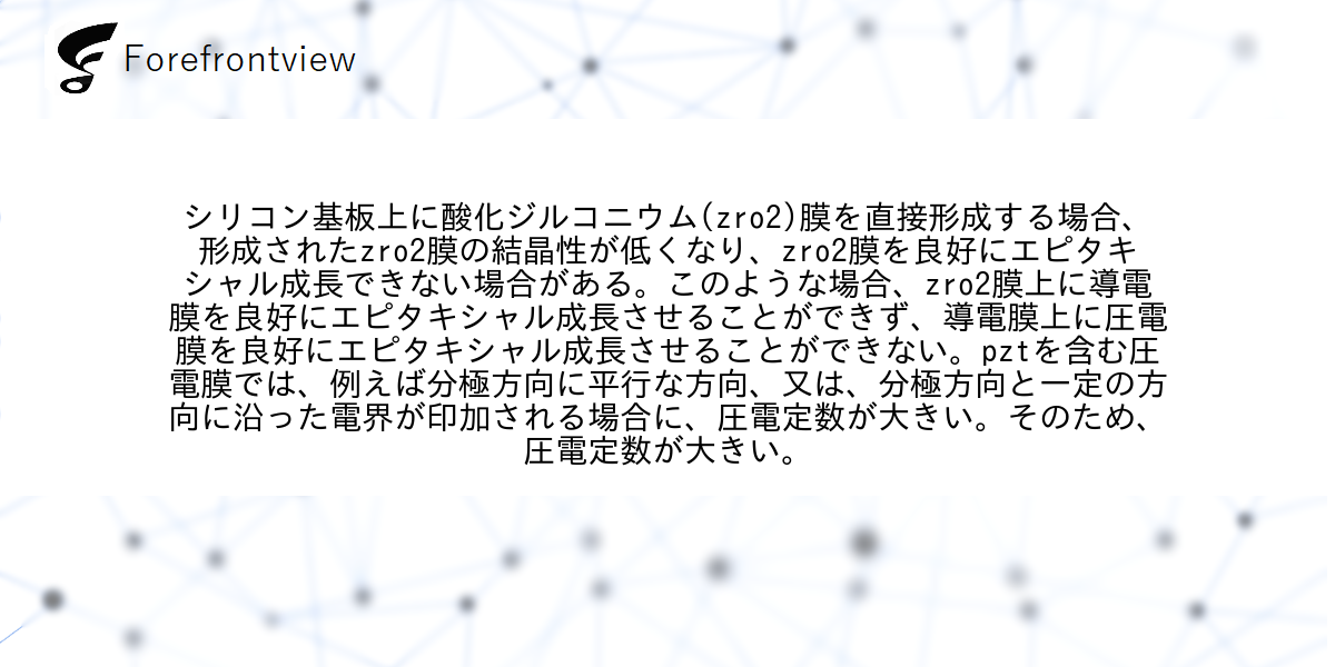 シリコン基板上に酸化ジルコニウム(zro2)膜を直接形成する場合、形成されたzro2膜の結晶性が低くなり、zro2膜を良好にエピタキシャル成長できない場合がある。このような場合、zro2膜上に導電膜を良好にエピタキシャル成長させることができず、導電膜上に圧電膜を良好にエピタキシャル成長させることができない。pztを含む圧電膜では、例えば分極方向に平行な方向、又は、分極方向と一定の方向に沿った電界が印加される場合に、圧電定数が大きい。そのため、圧電定数が大きい。