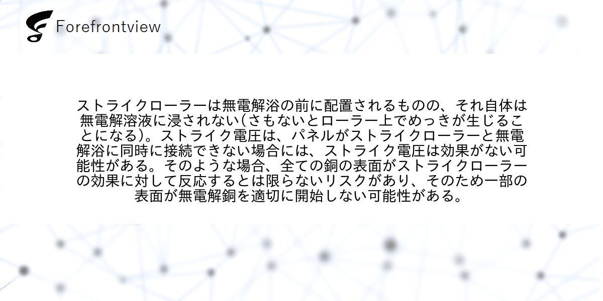 ストライクローラーは無電解浴の前に配置されるものの、それ自体は無電解溶液に浸されない(さもないとローラー上でめっきが生じることになる)。ストライク電圧は、パネルがストライクローラーと無電解浴に同時に接続できない場合には、ストライク電圧は効果がない可能性がある。そのような場合、全ての銅の表面がストライクローラーの効果に対して反応するとは限らないリスクがあり、そのため一部の表面が無電解銅を適切に開始しない可能性がある。