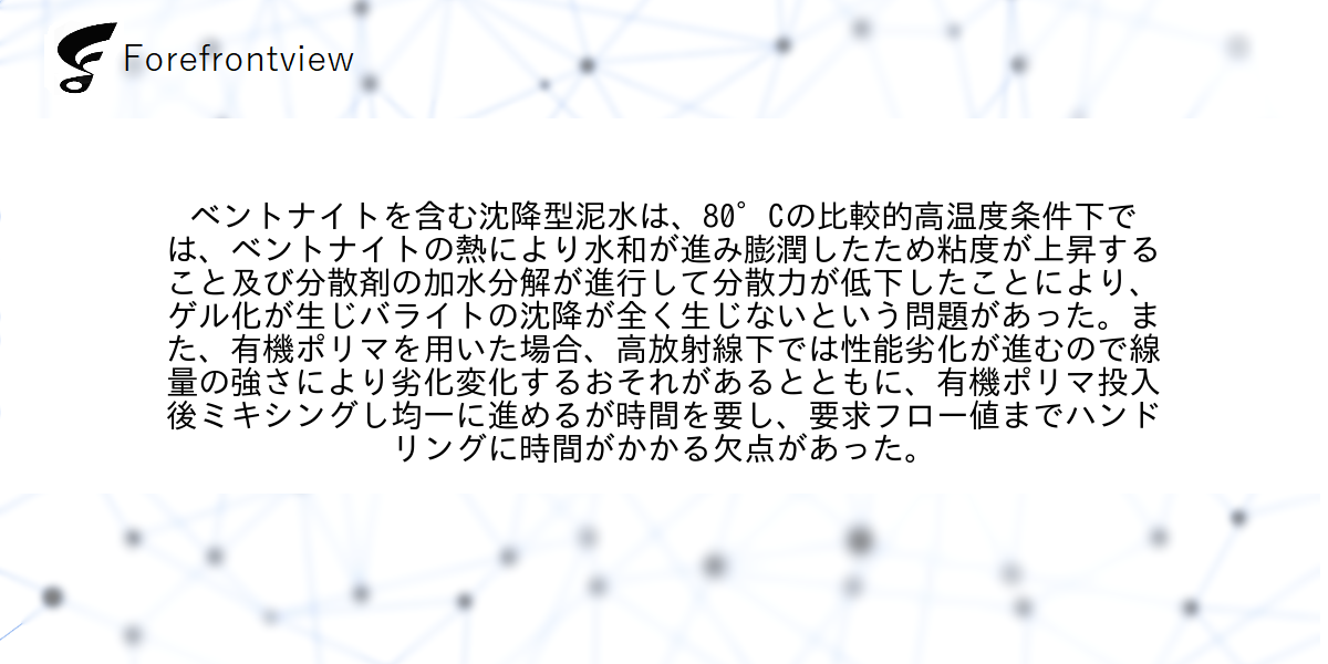 ベントナイトを含む沈降型泥水は、80°Cの比較的高温度条件下では、ベントナイトの熱により水和が進み膨潤したため粘度が上昇すること及び分散剤の加水分解が進行して分散力が低下したことにより、ゲル化が生じバライトの沈降が全く生じないという問題があった。また、有機ポリマを用いた場合、高放射線下では性能劣化が進むので線量の強さにより劣化変化するおそれがあるとともに、有機ポリマ投入後ミキシングし均一に進めるが時間を要し、要求フロー値までハンドリングに時間がかかる欠点があった。