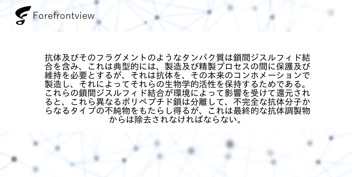 抗体及びそのフラグメントのようなタンパク質は鎖間ジスルフィド結合を含み、これは典型的には、製造及び精製プロセスの間に保護及び維持を必要とするが、それは抗体を、その本来のコンホメーションで製造し、それによってそれらの生物学的活性を保持するためである。これらの鎖間ジスルフィド結合が環境によって影響を受けて還元されると、これら異なるポリペプチド鎖は分離して、不完全な抗体分子からなるタイプの不純物をもたらし得るが、これは最終的な抗体調製物からは除去されなければならない。