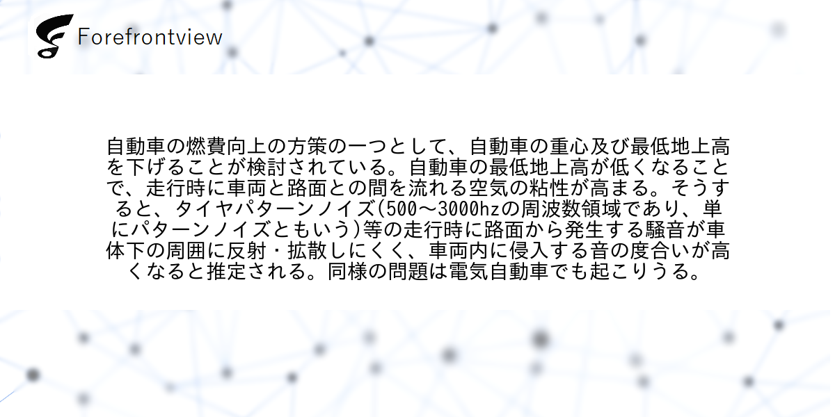 自動車の燃費向上の方策の一つとして、自動車の重心及び最低地上高を下げることが検討されている。自動車の最低地上高が低くなることで、走行時に車両と路面との間を流れる空気の粘性が高まる。そうすると、タイヤパターンノイズ(500〜3000hzの周波数領域であり、単にパターンノイズともいう)等の走行時に路面から発生する騒音が車体下の周囲に反射・拡散しにくく、車両内に侵入する音の度合いが高くなると推定される。同様の問題は電気自動車でも起こりうる。