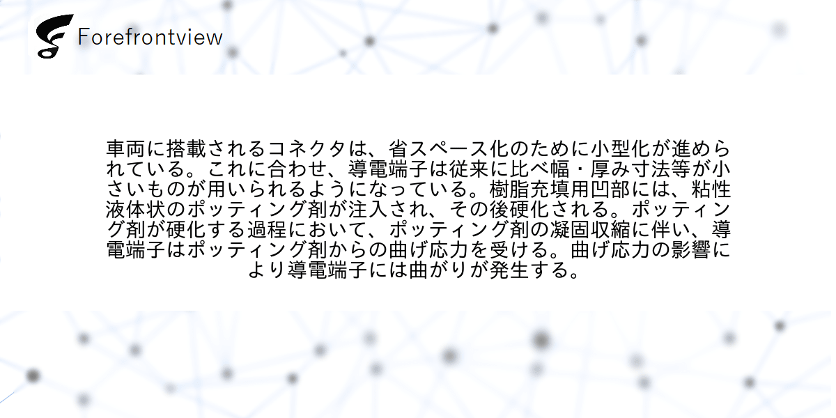 車両に搭載されるコネクタは、省スペース化のために小型化が進められている。これに合わせ、導電端子は従来に比べ幅・厚み寸法等が小さいものが用いられるようになっている。樹脂充填用凹部には、粘性液体状のポッティング剤が注入され、その後硬化される。ポッティング剤が硬化する過程において、ポッティング剤の凝固収縮に伴い、導電端子はポッティング剤からの曲げ応力を受ける。曲げ応力の影響により導電端子には曲がりが発生する。