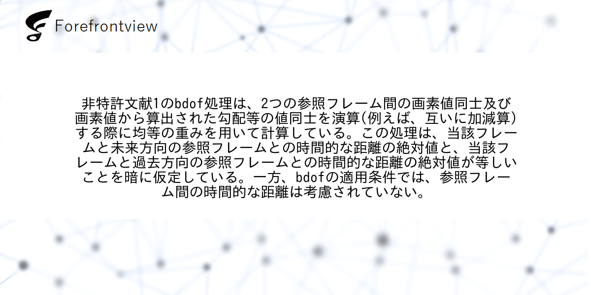 非特許文献1のbdof処理は、2つの参照フレーム間の画素値同士及び画素値から算出された勾配等の値同士を演算(例えば、互いに加減算)する際に均等の重みを用いて計算している。この処理は、当該フレームと未来方向の参照フレームとの時間的な距離の絶対値と、当該フレームと過去方向の参照フレームとの時間的な距離の絶対値が等しいことを暗に仮定している。一方、bdofの適用条件では、参照フレーム間の時間的な距離は考慮されていない。
