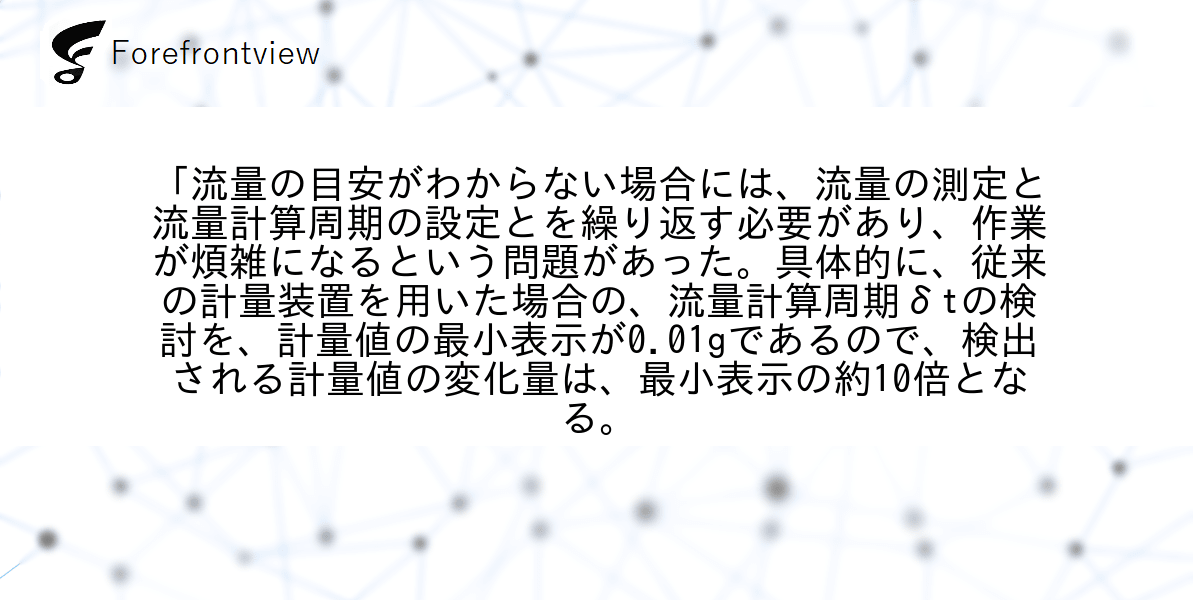 「流量の目安がわからない場合には、流量の測定と流量計算周期の設定とを繰り返す必要があり、作業が煩雑になるという問題があった。具体的に、従来の計量装置を用いた場合の、流量計算周期δtの検討を、計量値の最小表示が0.01gであるので、検出される計量値の変化量は、最小表示の約10倍となる。