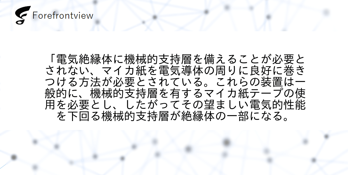 「電気絶縁体に機械的支持層を備えることが必要とされない、マイカ紙を電気導体の周りに良好に巻きつける方法が必要とされている。これらの装置は一般的に、機械的支持層を有するマイカ紙テープの使用を必要とし、したがってその望ましい電気的性能を下回る機械的支持層が絶縁体の一部になる。
