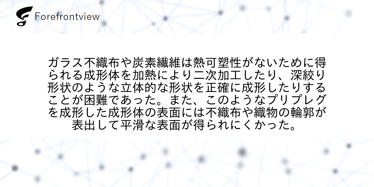 ガラス不織布や炭素繊維は熱可塑性がないために得られる成形体を加熱により二次加工したり、深絞り形状のような立体的な形状を正確に成形したりすることが困難であった。また、このようなプリプレグを成形した成形体の表面には不織布や織物の輪郭が表出して平滑な表面が得られにくかった。