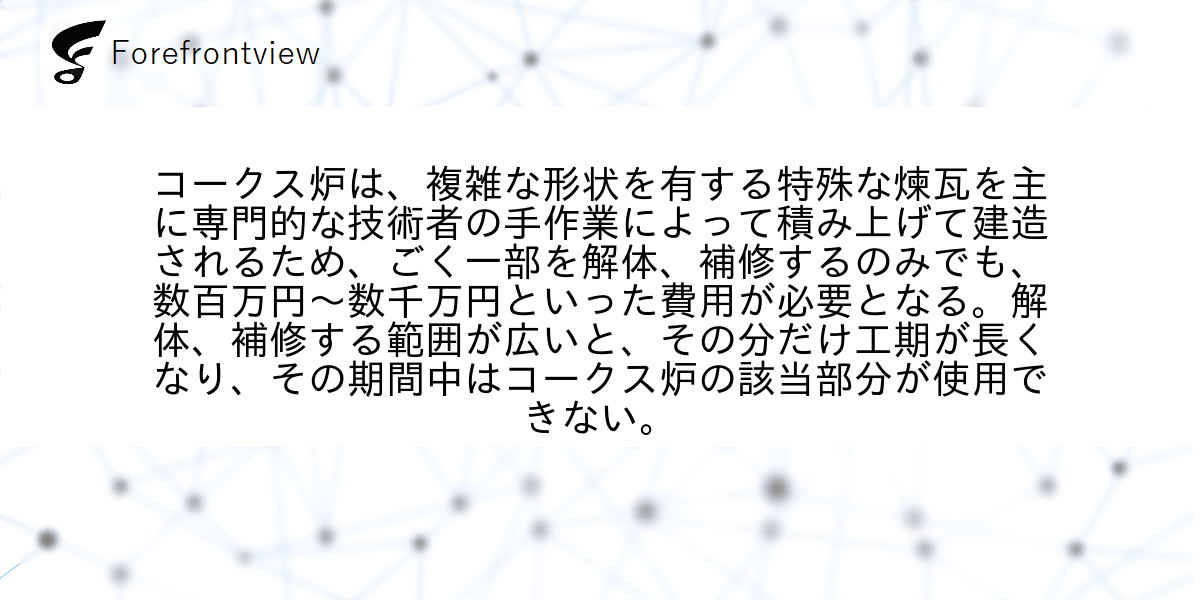 コークス炉は、複雑な形状を有する特殊な煉瓦を主に専門的な技術者の手作業によって積み上げて建造されるため、ごく一部を解体、補修するのみでも、数百万円〜数千万円といった費用が必要となる。解体、補修する範囲が広いと、その分だけ工期が長くなり、その期間中はコークス炉の該当部分が使用できない。