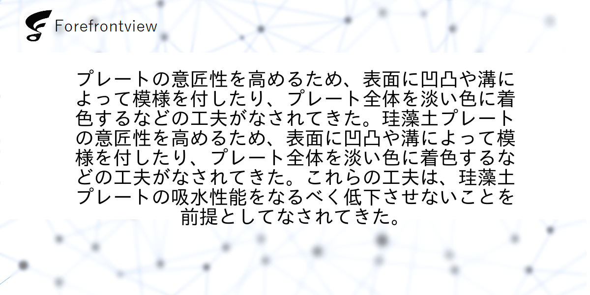 プレートの意匠性を高めるため、表面に凹凸や溝によって模様を付したり、プレート全体を淡い色に着色するなどの工夫がなされてきた。珪藻土プレートの意匠性を高めるため、表面に凹凸や溝によって模様を付したり、プレート全体を淡い色に着色するなどの工夫がなされてきた。これらの工夫は、珪藻土プレートの吸水性能をなるべく低下させないことを前提としてなされてきた。