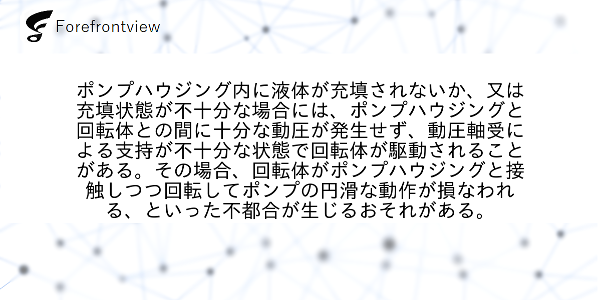 ポンプハウジング内に液体が充填されないか、又は充填状態が不十分な場合には、ポンプハウジングと回転体との間に十分な動圧が発生せず、動圧軸受による支持が不十分な状態で回転体が駆動されることがある。その場合、回転体がポンプハウジングと接触しつつ回転してポンプの円滑な動作が損なわれる、といった不都合が生じるおそれがある。