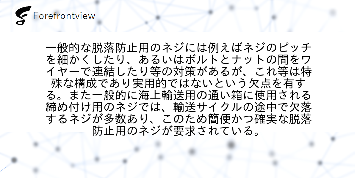 一般的な脱落防止用のネジには例えばネジのピッチを細かくしたり、あるいはボルトとナットの間をワイヤーで連結したり等の対策があるが、これ等は特殊な構成であり実用的ではないという欠点を有する。また一般的に海上輸送用の通い箱に使用される締め付け用のネジでは、輸送サイクルの途中で欠落するネジが多数あり、このため簡便かつ確実な脱落防止用のネジが要求されている。