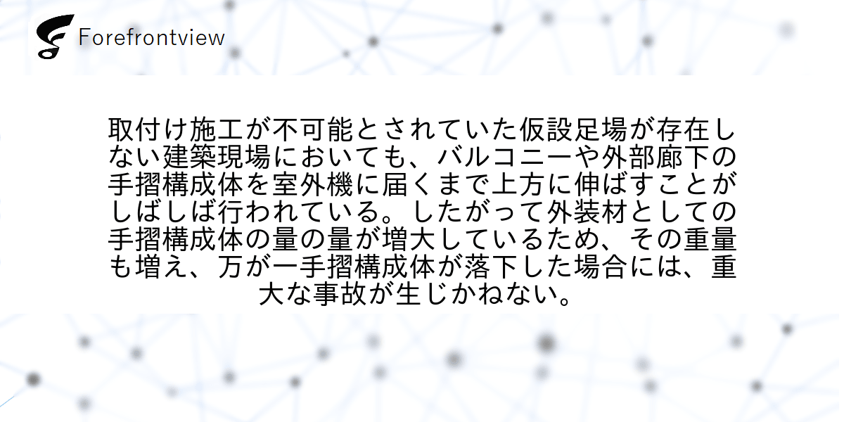 取付け施工が不可能とされていた仮設足場が存在しない建築現場においても、バルコニーや外部廊下の手摺構成体を室外機に届くまで上方に伸ばすことがしばしば行われている。したがって外装材としての手摺構成体の量の量が増大しているため、その重量も増え、万が一手摺構成体が落下した場合には、重大な事故が生じかねない。