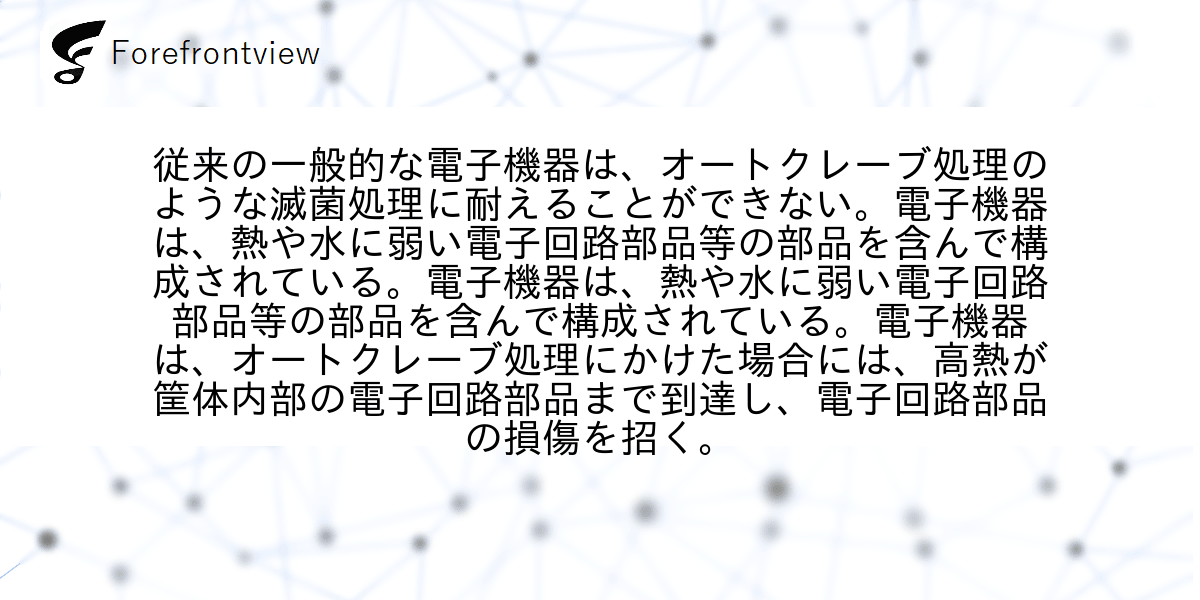 従来の一般的な電子機器は、オートクレーブ処理のような滅菌処理に耐えることができない。電子機器は、熱や水に弱い電子回路部品等の部品を含んで構成されている。電子機器は、熱や水に弱い電子回路部品等の部品を含んで構成されている。電子機器は、オートクレーブ処理にかけた場合には、高熱が筐体内部の電子回路部品まで到達し、電子回路部品の損傷を招く。
