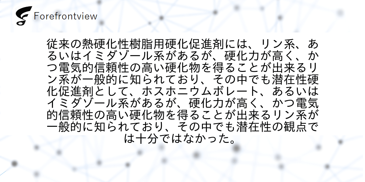 従来の熱硬化性樹脂用硬化促進剤には、リン系、あるいはイミダゾール系があるが、硬化力が高く、かつ電気的信頼性の高い硬化物を得ることが出来るリン系が一般的に知られており、その中でも潜在性硬化促進剤として、ホスホニウムボレート、あるいはイミダゾール系があるが、硬化力が高く、かつ電気的信頼性の高い硬化物を得ることが出来るリン系が一般的に知られており、その中でも潜在性の観点では十分ではなかった。