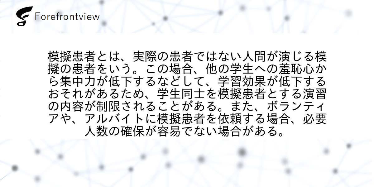 模擬患者とは、実際の患者ではない人間が演じる模擬の患者をいう。この場合、他の学生への羞恥心から集中力が低下するなどして、学習効果が低下するおそれがあるため、学生同士を模擬患者とする演習の内容が制限されることがある。また、ボランティアや、アルバイトに模擬患者を依頼する場合、必要人数の確保が容易でない場合がある。