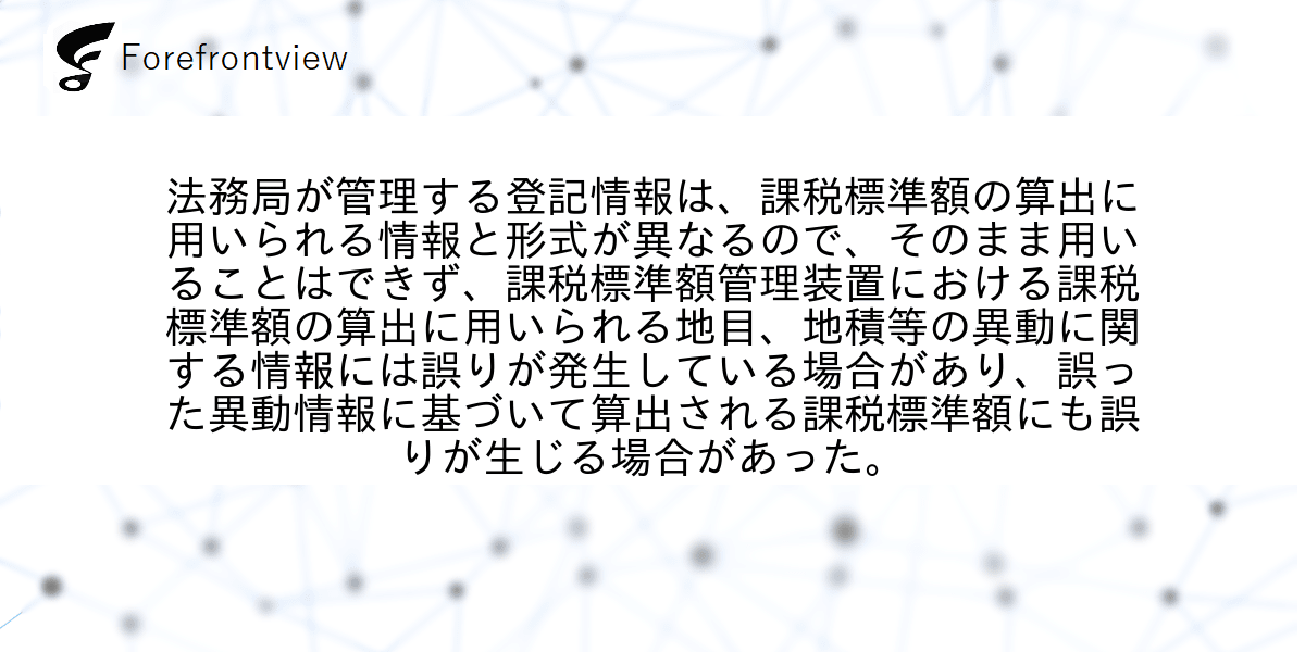 法務局が管理する登記情報は、課税標準額の算出に用いられる情報と形式が異なるので、そのまま用いることはできず、課税標準額管理装置における課税標準額の算出に用いられる地目、地積等の異動に関する情報には誤りが発生している場合があり、誤った異動情報に基づいて算出される課税標準額にも誤りが生じる場合があった。