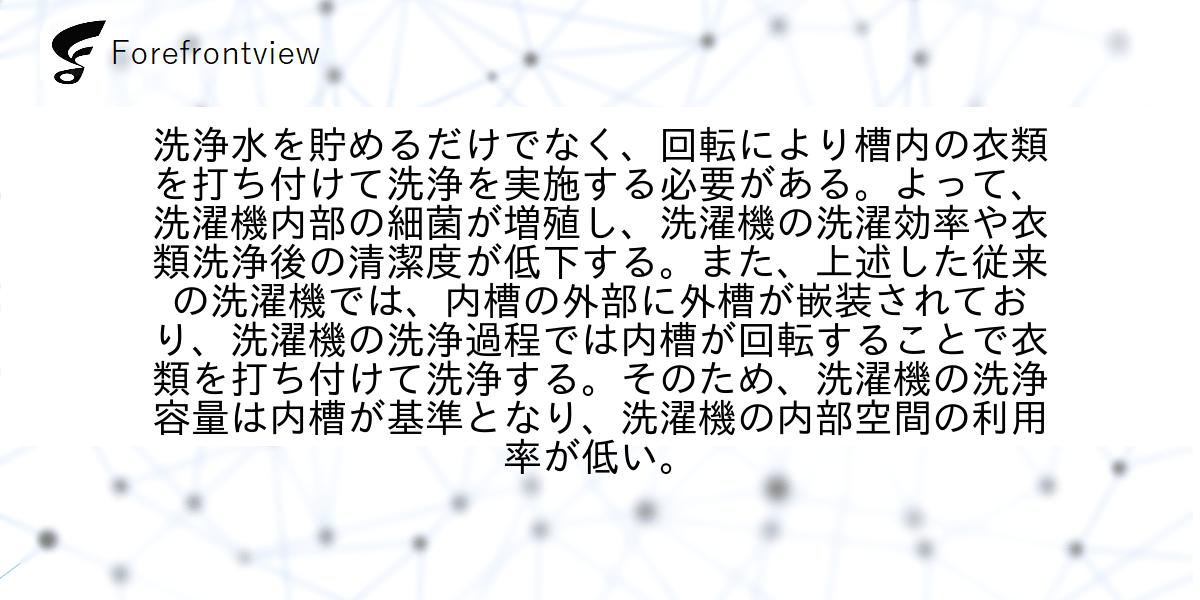 洗浄水を貯めるだけでなく、回転により槽内の衣類を打ち付けて洗浄を実施する必要がある。よって、洗濯機内部の細菌が増殖し、洗濯機の洗濯効率や衣類洗浄後の清潔度が低下する。また、上述した従来の洗濯機では、内槽の外部に外槽が嵌装されており、洗濯機の洗浄過程では内槽が回転することで衣類を打ち付けて洗浄する。そのため、洗濯機の洗浄容量は内槽が基準となり、洗濯機の内部空間の利用率が低い。