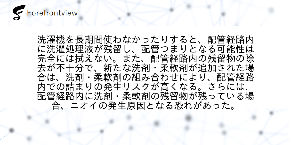 洗濯機を長期間使わなかったりすると、配管経路内に洗濯処理液が残留し、配管つまりとなる可能性は完全には拭えない。また、配管経路内の残留物の除去が不十分で、新たな洗剤・柔軟剤が追加された場合は、洗剤・柔軟剤の組み合わせにより、配管経路内での詰まりの発生リスクが高くなる。さらには、配管経路内に洗剤・柔軟剤の残留物が残っている場合、ニオイの発生原因となる恐れがあった。
