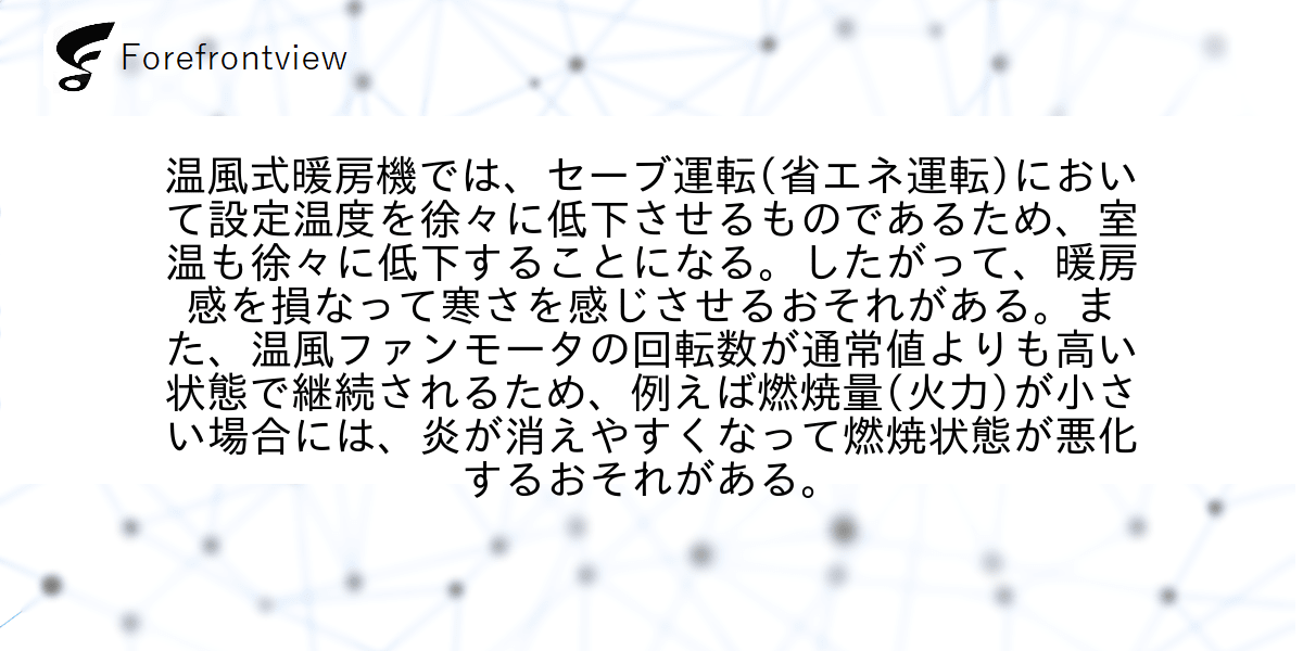 温風式暖房機では、セーブ運転(省エネ運転)において設定温度を徐々に低下させるものであるため、室温も徐々に低下することになる。したがって、暖房感を損なって寒さを感じさせるおそれがある。また、温風ファンモータの回転数が通常値よりも高い状態で継続されるため、例えば燃焼量(火力)が小さい場合には、炎が消えやすくなって燃焼状態が悪化するおそれがある。
