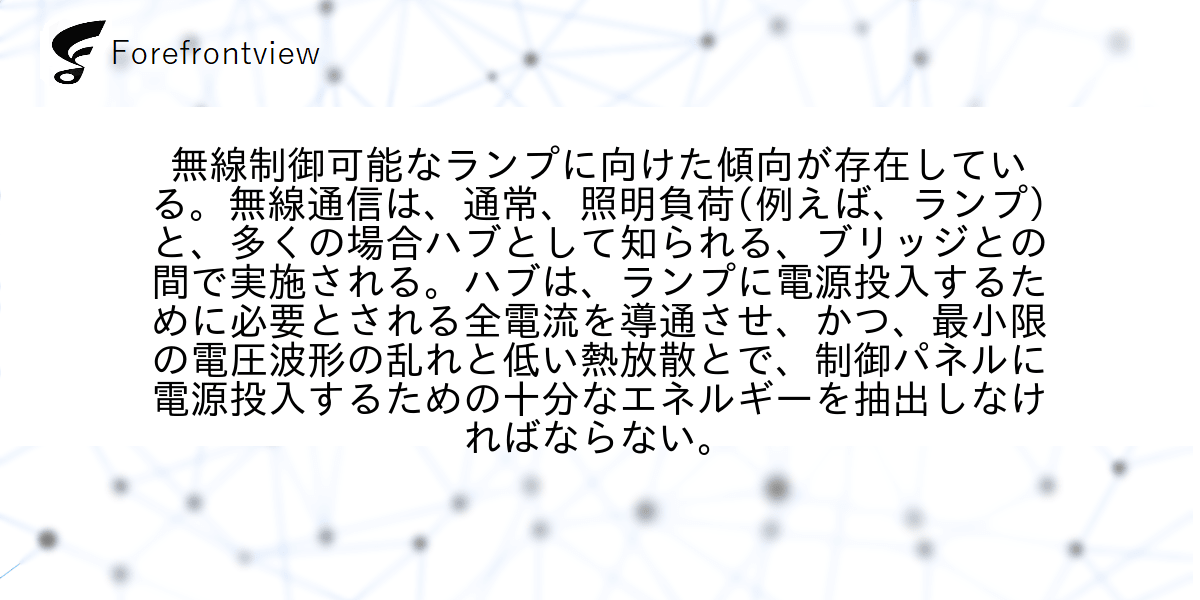 無線制御可能なランプに向けた傾向が存在している。無線通信は、通常、照明負荷(例えば、ランプ)と、多くの場合ハブとして知られる、ブリッジとの間で実施される。ハブは、ランプに電源投入するために必要とされる全電流を導通させ、かつ、最小限の電圧波形の乱れと低い熱放散とで、制御パネルに電源投入するための十分なエネルギーを抽出しなければならない。