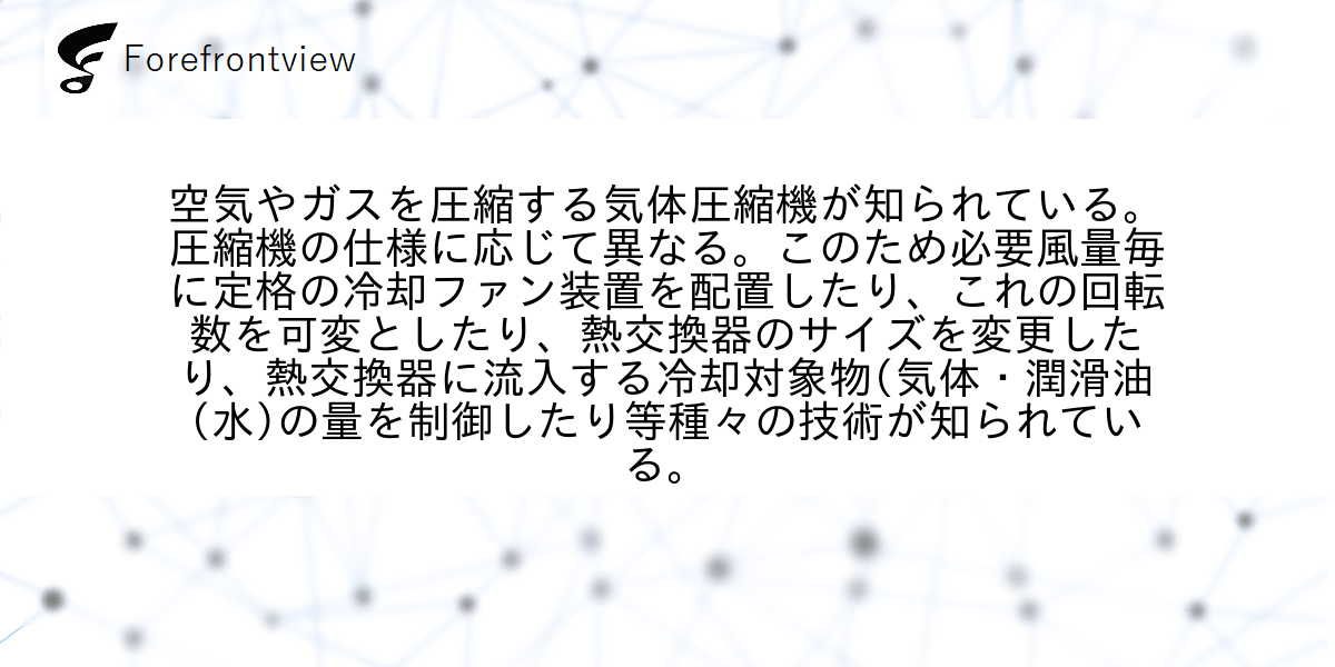 空気やガスを圧縮する気体圧縮機が知られている。圧縮機の仕様に応じて異なる。このため必要風量毎に定格の冷却ファン装置を配置したり、これの回転数を可変としたり、熱交換器のサイズを変更したり、熱交換器に流入する冷却対象物(気体・潤滑油(水)の量を制御したり等種々の技術が知られている。
