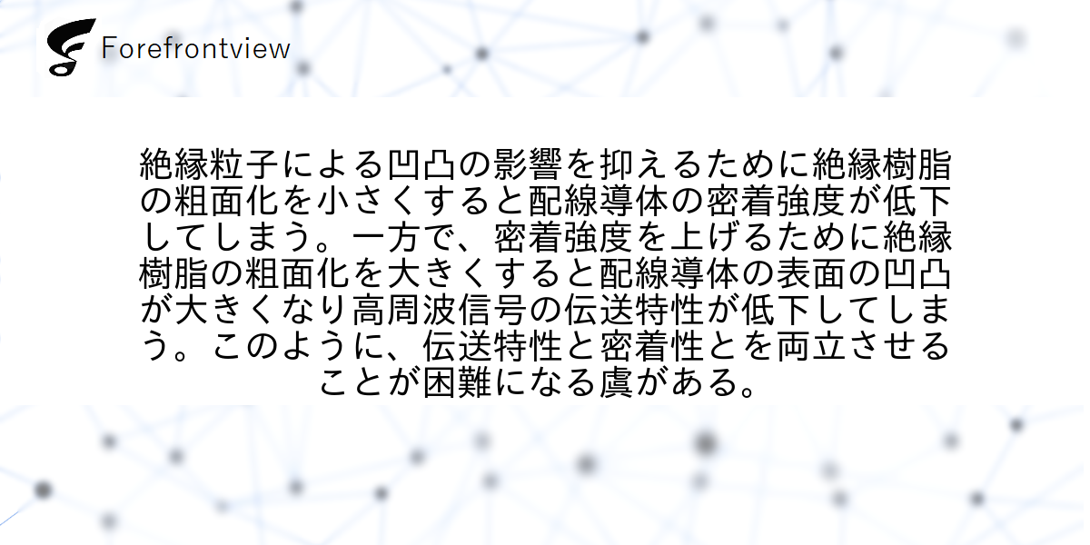 絶縁粒子による凹凸の影響を抑えるために絶縁樹脂の粗面化を小さくすると配線導体の密着強度が低下してしまう。一方で、密着強度を上げるために絶縁樹脂の粗面化を大きくすると配線導体の表面の凹凸が大きくなり高周波信号の伝送特性が低下してしまう。このように、伝送特性と密着性とを両立させることが困難になる虞がある。