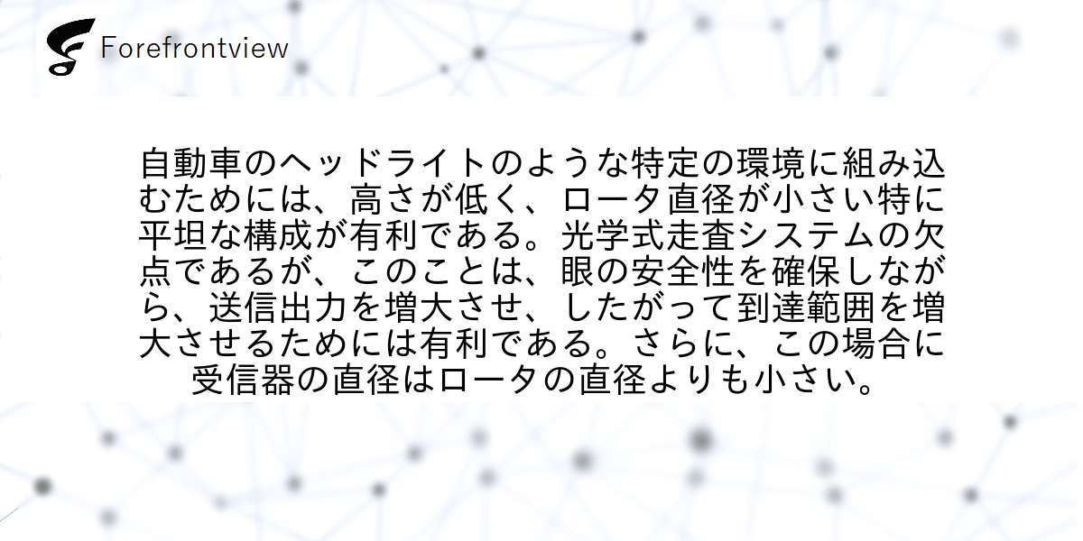 自動車のヘッドライトのような特定の環境に組み込むためには、高さが低く、ロータ直径が小さい特に平坦な構成が有利である。光学式走査システムの欠点であるが、このことは、眼の安全性を確保しながら、送信出力を増大させ、したがって到達範囲を増大させるためには有利である。さらに、この場合に受信器の直径はロータの直径よりも小さい。