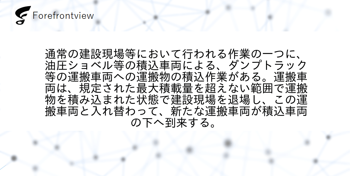 通常の建設現場等において行われる作業の一つに、油圧ショベル等の積込車両による、ダンプトラック等の運搬車両への運搬物の積込作業がある。運搬車両は、規定された最大積載量を超えない範囲で運搬物を積み込まれた状態で建設現場を退場し、この運搬車両と入れ替わって、新たな運搬車両が積込車両の下へ到来する。