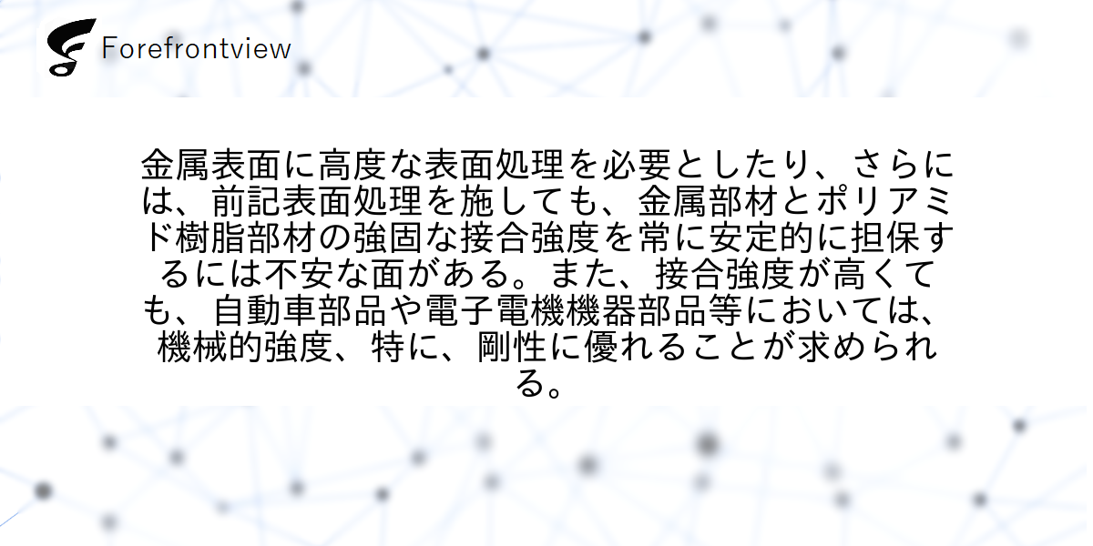 金属表面に高度な表面処理を必要としたり、さらには、前記表面処理を施しても、金属部材とポリアミド樹脂部材の強固な接合強度を常に安定的に担保するには不安な面がある。また、接合強度が高くても、自動車部品や電子電機機器部品等においては、機械的強度、特に、剛性に優れることが求められる。