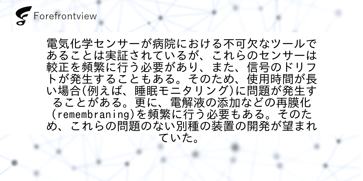 電気化学センサーが病院における不可欠なツールであることは実証されているが、これらのセンサーは較正を頻繁に行う必要があり、また、信号のドリフトが発生することもある。そのため、使用時間が長い場合(例えば、睡眠モニタリング)に問題が発生することがある。更に、電解液の添加などの再膜化(remembraning)を頻繁に行う必要もある。そのため、これらの問題のない別種の装置の開発が望まれていた。