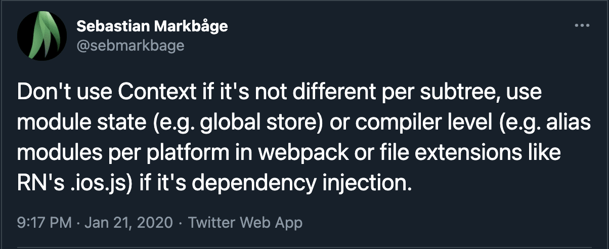 A tweet by Sebastian Markbage that says "Don't use Context if it's not different per subtree, use module state (e.g. global store) or compiler level (e.g. alias modules per platform in webpack or file extensions like RN's .ios.js) if it's dependency injection"