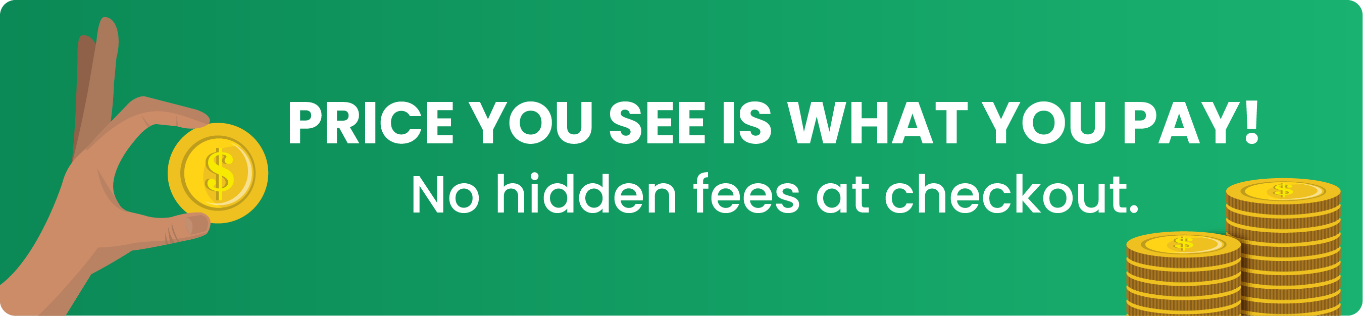 Price you see is what you pay! No hidden fees at checkout.