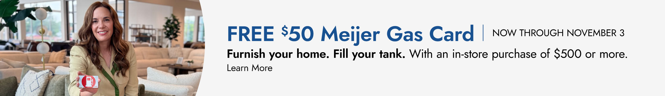 Free $50 Meijer gas card, now through November 3. Furnish your home. Fill your tank. With an in-store purchase of $500 or more. Learn more.