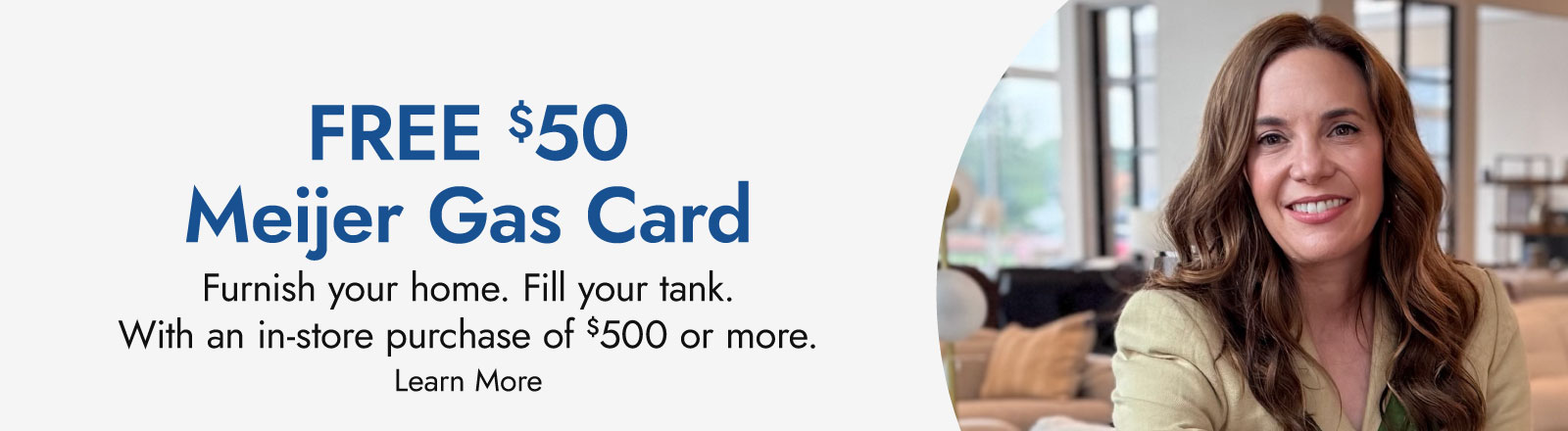 Free $50 Meijer gas card, now through November 3. Furnish your home. Fill your tank. With an in-store purchase of $500 or more. Learn more.