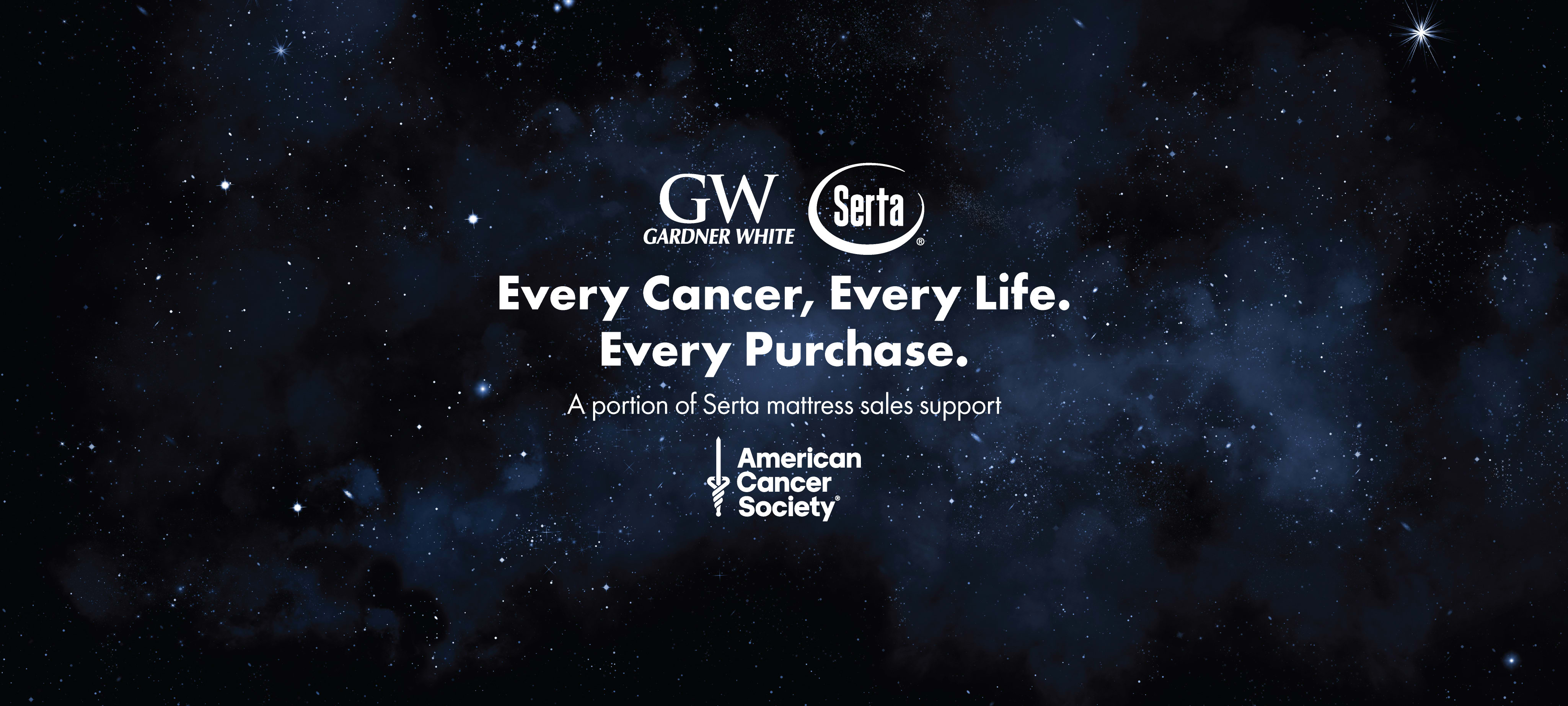 Gardner White and Serta - Every Cancer, Every Life. Every Purchase. A portion of Serta mattress sales support American Cancer Society