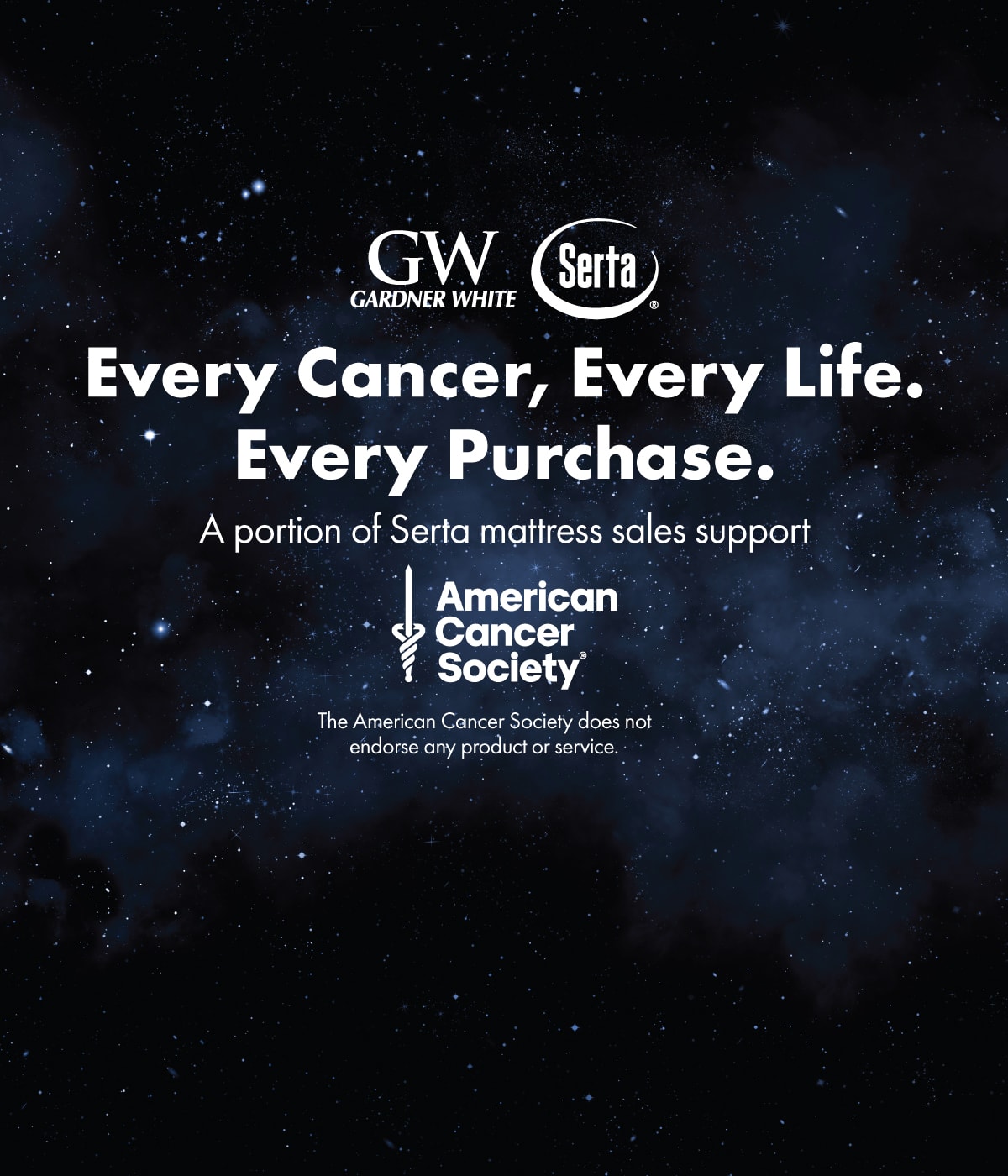 Gardner White and Serta - Every Cancer, Every Life. Every Purchase. A portion of Serta mattress sales support American Cancer Society