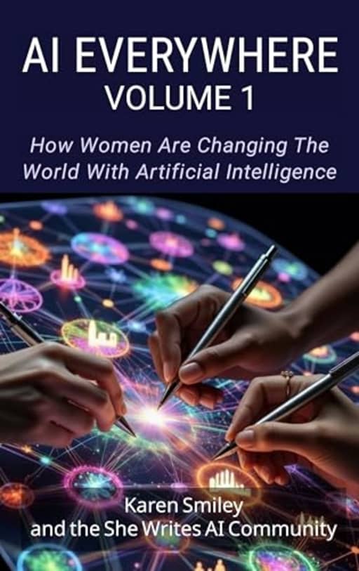 AI Everywhere, Volume 1: How Women Are Changing The World With Artificial Intelligence (She Writes AI Everywhere), by Karen Smiley | She Writes AI Community | Andrea Hiott | Blessing Okpala | Brie-Anna Willey | Cassandra Jens | Celeste Garcia | Cheyenne Dominguez | Dhani Ramadhani | Elena Calvillo | Elettra Fiumi | Elizabeth Eagle-Simbeye | Farida Khalaf | Iwette Rapoport | Jennifer W. Shewmaker | Karen Spinner | Katrina Watson | Lakshmi Veeramani | Lisa Raehsler | Midhat Tilawat | Rebecca Mbaya | Sarah Ennett | Soribel Feliz | Sydnor Hain | Whitney Whealdon