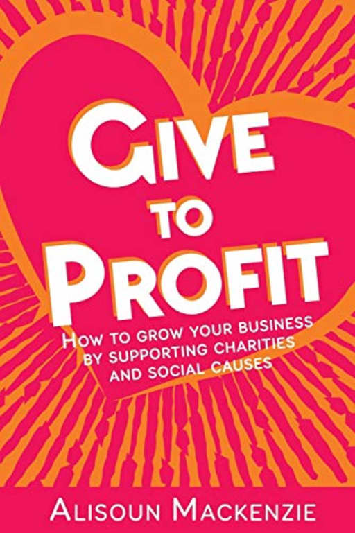 Give to Profit: How to Grow Your Business by Supporting Charities and Social Causes: 1 (The Compassionate Business Series), by Alisoun Mackenzie