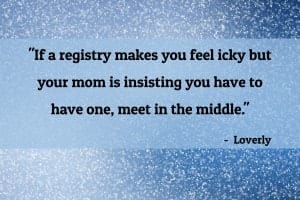 “If a registry makes you feel icky but your mom is insisting you have to have one, meet in the middle. You can register for a few items that you really would love and use, but keep the registry info off your wedding website entirely. Then your mom (or anyone close to you) can let guests know through word of mouth about the registry if they ask about it, but you won’t feel like you’re pressuring people to buy you something.” – A Quick Guide to Navigating the Wedding Registry, Loverly