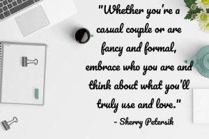 “[T]ry to focus on how you live now and how you realistically think you will continue to live and entertain over the years. Whether you’re a casual couple or are fancy and formal, embrace who you are and think about what you’ll truly use and love. Chances are you’ll still be who you are in a few decades – you might evolve a little, but you probably won’t become a completely different couple with a completely different personality and lifestyle.” – Sherry Petersik