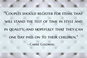 “Couples should register for items that will stand the test of time in style and in quality, and hopefully that they can one day pass on to their children. This isn't a time for disposable products or impulse purchases. This may mean combining a registry of many items into a smaller list of fewer at a higher price point–and that's okay. These products will endure and live with you over time (long after the blender you registered for has died) but register with a place that lets you shift your credit (or group gifting) to give you the ability to make adjustments to your registry along the way.” - Carrie Goldberg