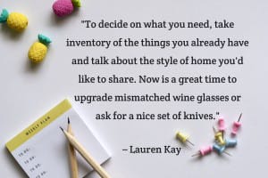 “To decide on what you need, take inventory of the things you already have and talk about the style of home you'd like to share. Now is a great time to upgrade mismatched wine glasses or ask for a nice set of knives.” – Lauren Kay